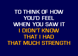 TU THINK OF HOW
YOU'D FEEL
WHEN YOU SAW IT
I DIDN'T KNOW
THAT I HAD
THAT MUCH STRENGTH