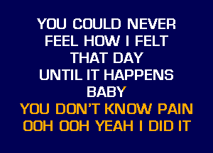 YOU COULD NEVER
FEEL HOW I FELT
THAT DAY
UNTIL IT HAPPENS
BABY
YOU DON'T KNOW PAIN
OOH OOH YEAH I DID IT