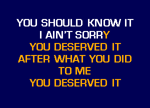 YOU SHOULD KNOW IT
I AIN'T SORRY
YOU DESERVED IT
AFTER WHAT YOU DID
TO ME
YOU DESERVED IT