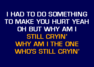 I HAD TO DO SOMETHING
TO MAKE YOU HURT YEAH
OH BUT WHY AM I
STILL CRYIN'

WHY AM I THE ONE
WHO'S STILL CRYIN'