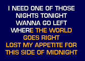 I NEED ONE OF THOSE
NIGHTS TONIGHT
WANNA GO LEFT

WHERE THE WORLD
GOES RIGHT
LOST MY APPETITE FOR
THIS SIDE OF MIDNIGHT