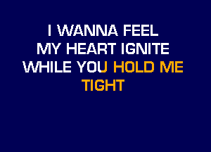 I WANNA FEEL
MY HEART IGNITE
UVHILE YOU HOLD ME

TIGHT