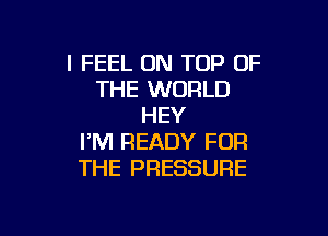 I FEEL ON TOP OF
THE WORLD
HEY

I'M READY FOR
THE PRESSURE