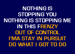 NOTHING IS
STOPPING YOU
NOTHING IS STOPPING ME
IN THIS FRENZY
OUT OF CONTROL
I'MA STAY IN PURSUIT
DO WHAT I GOT TO DO