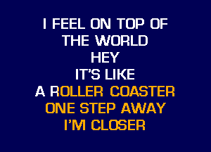 I FEEL ON TOP OF
THE WORLD
HEY
IT'S LIKE
A ROLLER COASTER
ONE STEP AWAY

I'M CLOSER l