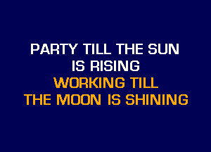 PARTY TILL THE SUN
IS RISING

WORKING TILL
THE MOON IS SHINING