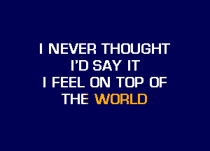 I NEVER THOUGHT
I'D SAY IT

I FEEL ON TOP OF
THE WORLD