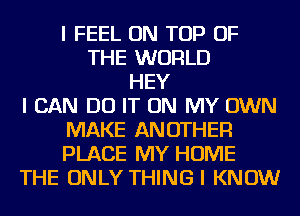 I FEEL ON TOP OF
THE WORLD
HEY
I CAN DO IT ON MY OWN
MAKE ANOTHER
PLACE MY HOME
THE ONLY THING I KNOW