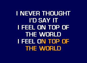 I NEVER THOUGHT
I'D SAY IT
I FEEL ON TOP OF
THE WORLD
I FEEL ON TOP OF
THE WORLD

g