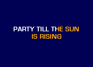 PARTY TILL THE SUN

IS RISING