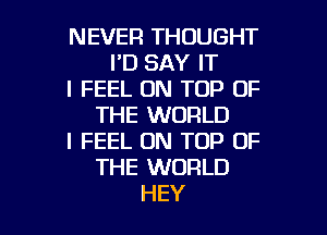 NEVER THOUGHT
I'D SAY IT
I FEEL ON TOP OF
THE WORLD
I FEEL ON TOP OF
THE WORLD

HEY I