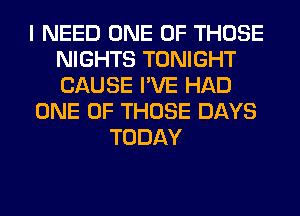 I NEED ONE OF THOSE
NIGHTS TONIGHT
CAUSE I'VE HAD

ONE OF THOSE DAYS

TODAY