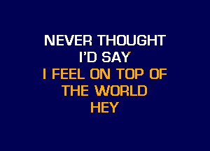 NEVER THOUGHT
I'D SAY
I FEEL ON TOP OF

THE WORLD
HEY