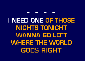 I NEED ONE OF THOSE
NIGHTS TONIGHT
WANNA GO LEFT

WHERE THE WORLD

GOES RIGHT