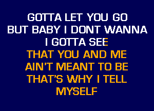 GO'ITA LET YOU GO
BUT BABY I DONT WANNA
I GO'ITA SEE
THAT YOU AND ME
AIN'T MEANT TO BE
THAT'S WHY I TELL
MYSELF