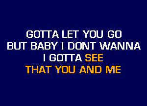 GO'ITA LET YOU GO
BUT BABY I DONT WANNA
I GO'ITA SEE
THAT YOU AND ME