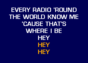 EVERY RADIO 'ROUND
THE WORLD KNOW ME
'CAUSE THAT'S
WHERE I BE
HEY
HEY
HEY
