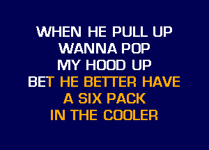 WHEN HE PULL UP
WANNA POP
MY HOOD UP
BET HE BETTER HAVE
A SIX PACK
IN THE COOLER