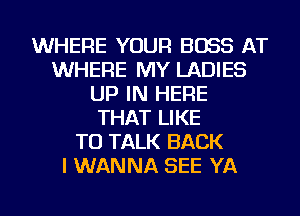 WHERE YOUR BOSS AT
WHERE MY LADIES
UP IN HERE
THAT LIKE
TO TALK BACK
I WANNA SEE YA