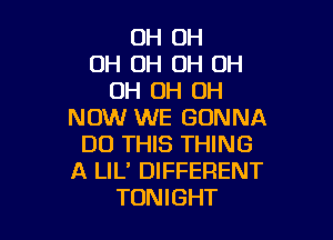 OH 0H
OH OH 0H OH
OH OH OH
NOW WE GONNA

DO THIS THING
A LIL' DIFFERENT
TONIGHT