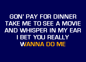 GON' PAY FOR DINNER
TAKE ME TO SEE A MOVIE
AND WHISPER IN MY EAR

I BET YOU REALLY
WANNA DO ME