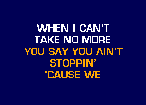 WHEN I CAN'T
TAKE NO MORE
YOU SAY YOU AIN'T

STOPPIN'
'CAUSE WE