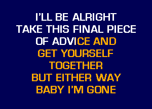 I'LL BE ALRIGHT
TAKE THIS FINAL PIECE
OF ADVICE AND
GET YOURSELF
TOGETHER
BUT EITHER WAY
BABY I'M GONE