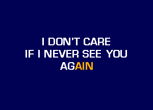 I DON'T CARE
IF I NEVER SEE YOU

AGAI N