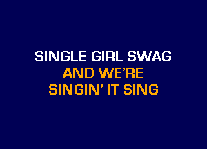 SINGLE GIRL SWAG
AND WE'RE

SINGIN' IT SING