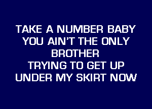 TAKE A NUMBER BABY
YOU AIN'T THE ONLY
BROTHER
TRYING TO GET UP
UNDER MY SKIRT NOW