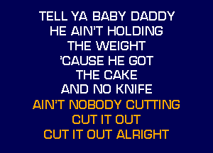 TELL YA BABY DADDY
HE AIN'T HOLDING
THE WEIGHT

'CAUSE HE GOT
THE CAKE
AND NO KNIFE

AIN'T NOBODY CUTTING

CUT IT OUT
OUT IT OUT ALRIGHT l