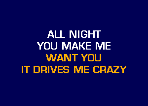 ALL NIGHT
YOU MAKE ME

WANT YOU
IT DRIVES ME CRAZY