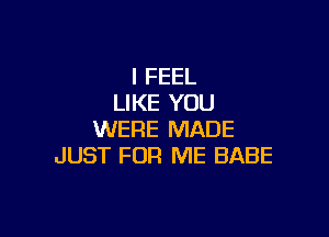 I FEEL
LIKE YOU

WERE MADE
JUST FOR ME BABE