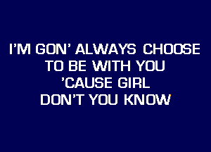 I'M GON' ALWAYS CHOOSE
TO BE WITH YOU
'CAUSE GIRL
DON'T YOU KNOW