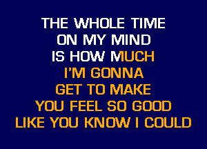 THE WHOLE TIME
ON MY MIND
IS HOW MUCH
I'M GONNA
GET TO MAKE
YOU FEEL SO GOOD
LIKE YOU KNOW I COULD