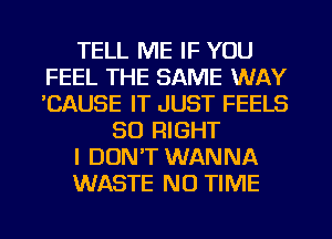 TELL ME IF YOU
FEEL THE SAME WAY
'CAUSE IT JUST FEELS

SO RIGHT
I DON'T WANNA
WASTE N0 TIME