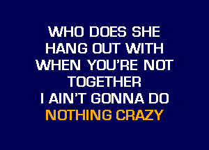 WHO DOES SHE
HANG OUT WITH
WHEN YOU'RE NOT
TOGETHER
I AIN'T GONNA DO
NOTHING CRAZY

g