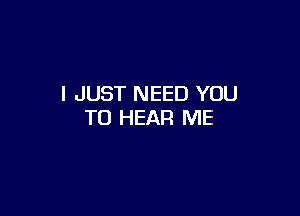 I JUST NEED YOU

TO HEAR ME