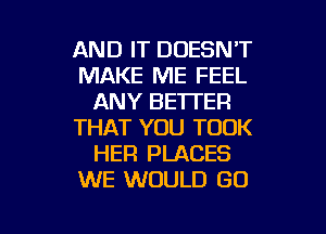 AND IT DOESN'T
MAKE ME FEEL
ANY BETTER
THAT YOU TOOK
HER PLACES
WE WOULD GO

g