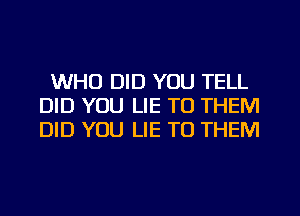 WHO DID YOU TELL
DID YOU LIE TO THEM
DID YOU LIE TO THEM