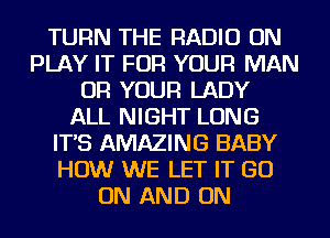 TURN THE RADIO ON
PLAY IT FOR YOUR MAN
OR YOUR LADY
ALL NIGHT LONG
IT'S AMAZING BABY
HOW WE LET IT GO
ON AND ON