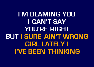 I'M BLAMING YOU
I CAN'T SAY
YOU'RE RIGHT
BUT I SURE AIN'T WRONG
GIRL LATELY I
I'VE BEEN THINKING