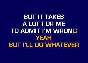 BUT IT TAKES
A LOT FOR ME
TO ADMIT I'M WRONG
YEAH
BUT I'LL DO WHATEVER