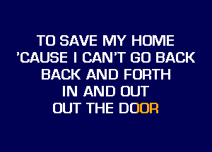 TO SAVE MY HOME
'CAUSE I CAN'T GO BACK
BACK AND FORTH
IN AND OUT
OUT THE DOOR