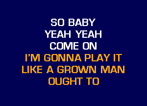 SO BABY
YEAH YEAH
COME ON

I'M GONNA PLAY IT
LIKE A GROWN MAN
OUGHT T0
