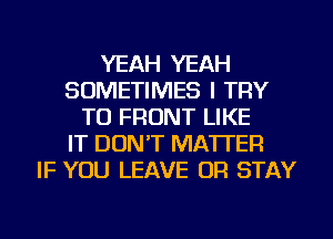 YEAH YEAH
SOMETIMES I TRY
TO FRONT LIKE
IT DON'T MATTER
IF YOU LEAVE OR STAY