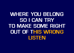 WHERE YOU BELONG
SO I CAN TRY
TO MAKE SOME RIGHT
OUT OF THIS WRONG
LISTEN