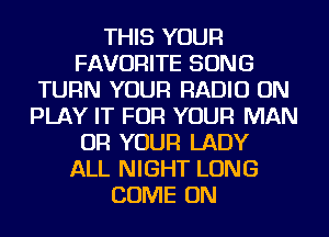 THIS YOUR
FAVORITE SONG
TURN YOUR RADIO ON
PLAY IT FOR YOUR MAN
OR YOUR LADY
ALL NIGHT LONG
COME ON