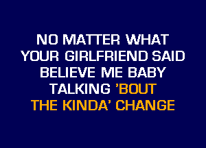 NO MATTER WHAT
YOUR GIRLFRIEND SAID
BELIEVE ME BABY
TALKING 'BOUT
THE KINDA' CHANGE