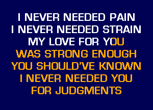 I NEVER NEEDED PAIN
I NEVER NEEDED STRAIN
MY LOVE FOR YOU
WAS STRONG ENOUGH
YOU SHOULD'VE KNOWN
I NEVER NEEDED YOU
FOR JUDGMENTS